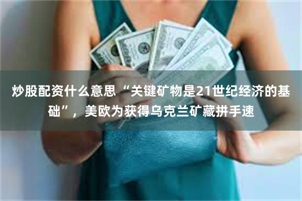 炒股配资什么意思 “关键矿物是21世纪经济的基础”，美欧为获得乌克兰矿藏拼手速