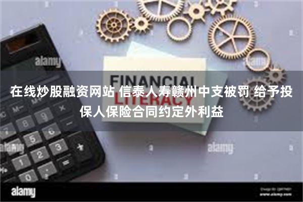 在线炒股融资网站 信泰人寿赣州中支被罚 给予投保人保险合同约定外利益