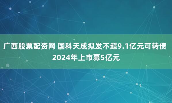 广西股票配资网 国科天成拟发不超9.1亿元可转债 2024年上市募5亿元