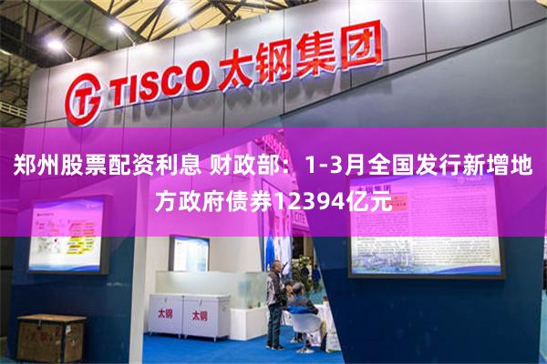郑州股票配资利息 财政部：1-3月全国发行新增地方政府债券12394亿元