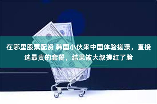 在哪里股票配资 韩国小伙来中国体验搓澡，直接选最贵的套餐，结果被大叔搓红了脸