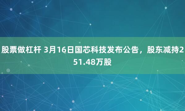 股票做杠杆 3月16日国芯科技发布公告，股东减持251.48万股
