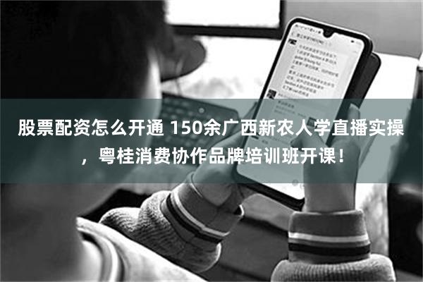 股票配资怎么开通 150余广西新农人学直播实操，粤桂消费协作品牌培训班开课！