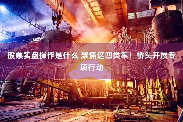 股票实盘操作是什么 聚焦这四类车！桥头开展专项行动