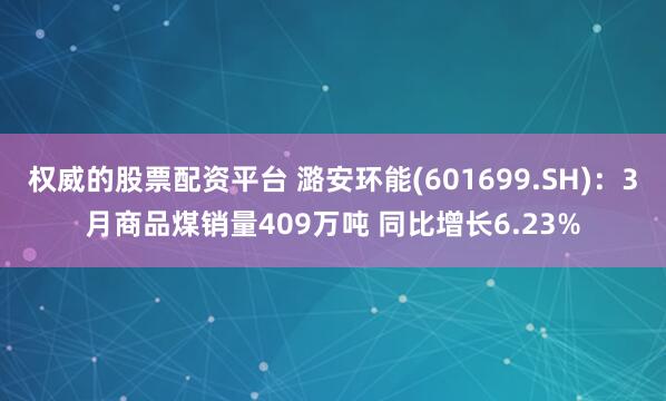 权威的股票配资平台 潞安环能(601699.SH)：3月商品煤销量409万吨 同比增长6.23%