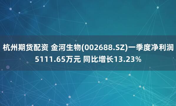 杭州期货配资 金河生物(002688.SZ)一季度净利润5111.65万元 同比增长13.23%
