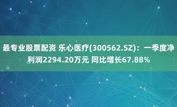 最专业股票配资 乐心医疗(300562.SZ)：一季度净利润2294.20万元 同比增长67.88%