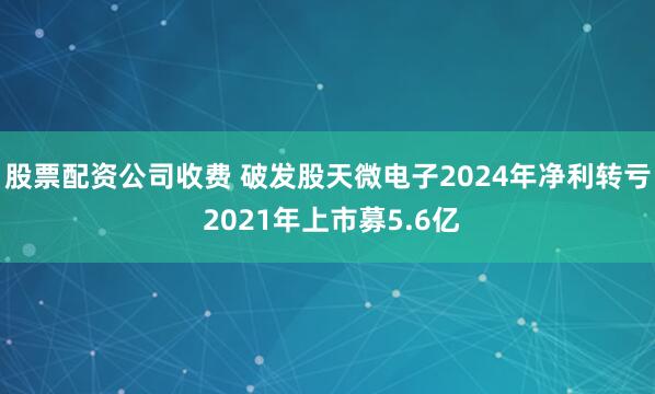 股票配资公司收费 破发股天微电子2024年净利转亏 2021年上市募5.6亿