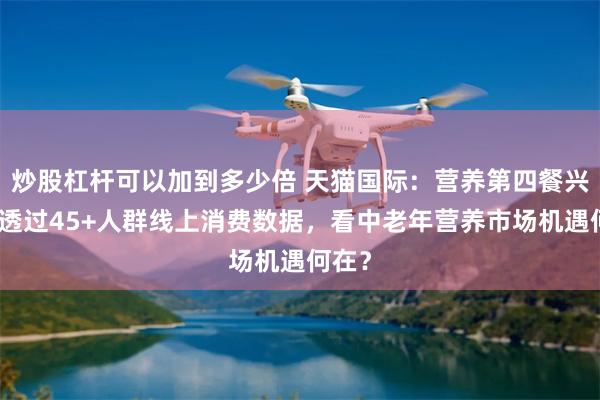 炒股杠杆可以加到多少倍 天猫国际：营养第四餐兴起！透过45+人群线上消费数据，看中老年营养市场机遇何在？