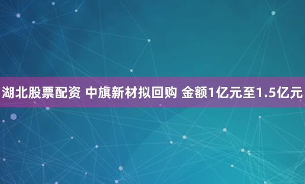 湖北股票配资 中旗新材拟回购 金额1亿元至1.5亿元