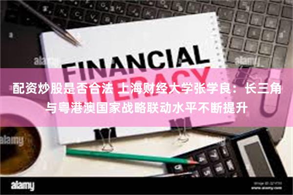 配资炒股是否合法 上海财经大学张学良：长三角与粤港澳国家战略联动水平不断提升