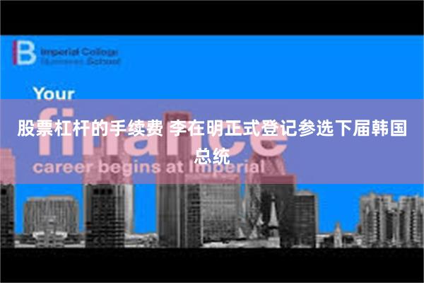 股票杠杆的手续费 李在明正式登记参选下届韩国总统