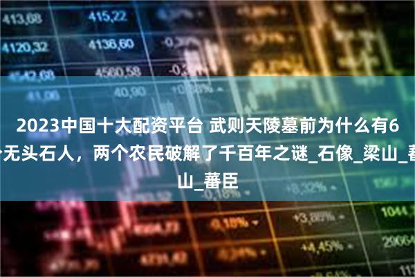 2023中国十大配资平台 武则天陵墓前为什么有61个无头石人，两个农民破解了千百年之谜_石像_梁山_蕃臣