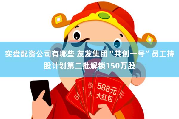 实盘配资公司有哪些 友发集团“共创一号”员工持股计划第二批解锁150万股