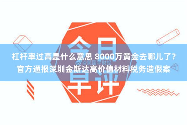 杠杆率过高是什么意思 8000万黄金去哪儿了？官方通报深圳金斯达高价值材料税务造假案