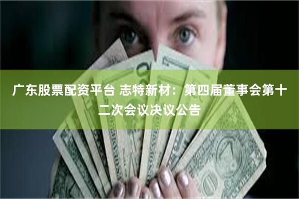 广东股票配资平台 志特新材：第四届董事会第十二次会议决议公告