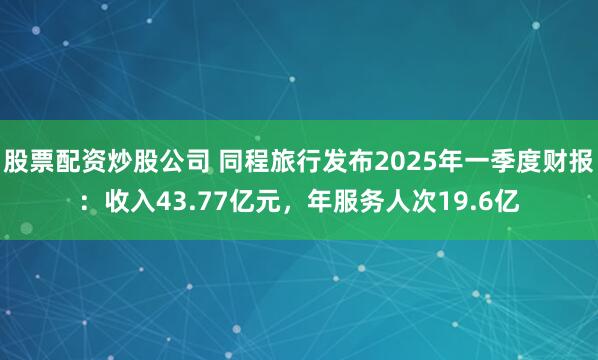 股票配资炒股公司 同程旅行发布2025年一季度财报：收入43.77亿元，年服务人次19.6亿