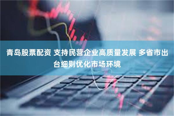 青岛股票配资 支持民营企业高质量发展 多省市出台细则优化市场环境