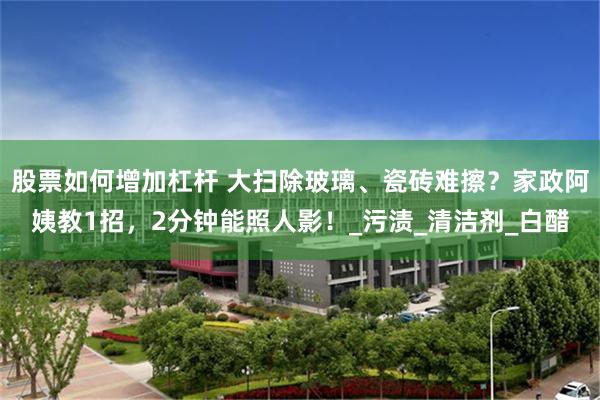 股票如何增加杠杆 大扫除玻璃、瓷砖难擦？家政阿姨教1招，2分钟能照人影！_污渍_清洁剂_白醋
