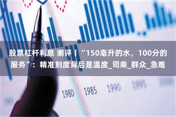 股票杠杆利息 潮评丨“150毫升的水，100分的服务”：精准刻度背后是温度_司乘_群众_急难