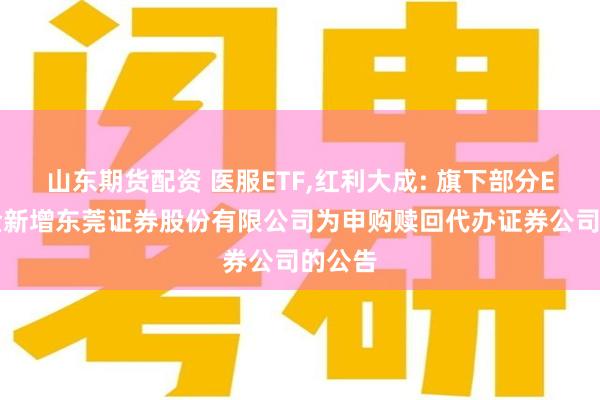 山东期货配资 医服ETF,红利大成: 旗下部分ETF基金新增东莞证券股份有限公司为申购赎回代办证券公司的公告