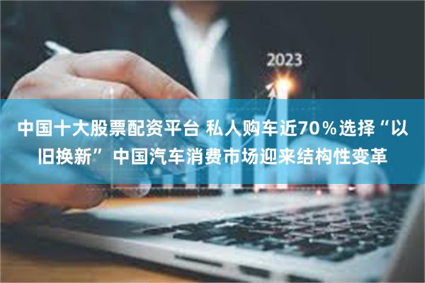 中国十大股票配资平台 私人购车近70％选择“以旧换新” 中国汽车消费市场迎来结构性变革