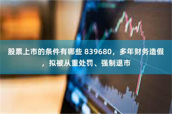 股票上市的条件有哪些 839680，多年财务造假，拟被从重处罚、强制退市