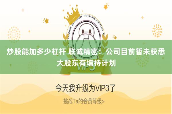炒股能加多少杠杆 联诚精密：公司目前暂未获悉大股东有增持计划