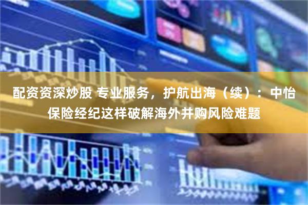 配资资深炒股 专业服务，护航出海（续）：中怡保险经纪这样破解海外并购风险难题