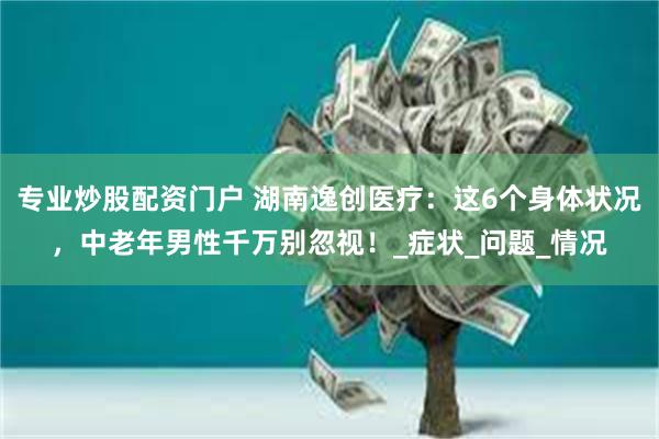 专业炒股配资门户 湖南逸创医疗：这6个身体状况，中老年男性千万别忽视！_症状_问题_情况