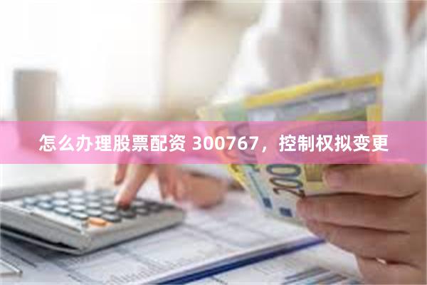 怎么办理股票配资 300767，控制权拟变更