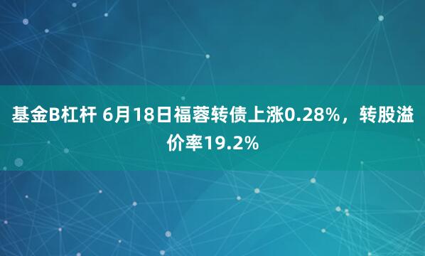 基金B杠杆 6月18日福蓉转债上涨0.28%，转股溢价率19.2%