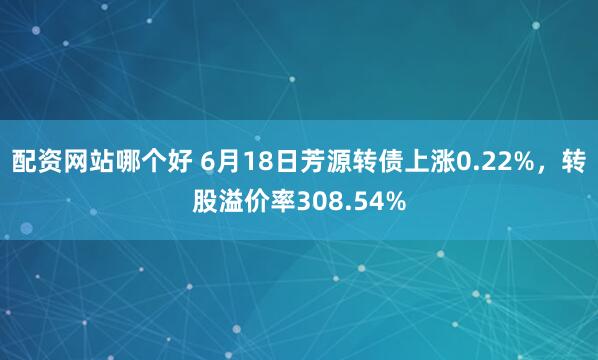 配资网站哪个好 6月18日芳源转债上涨0.22%，转股溢价率308.54%