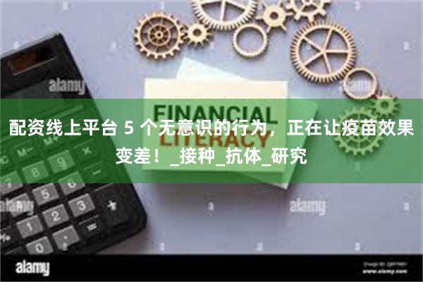 配资线上平台 5 个无意识的行为，正在让疫苗效果变差！_接种_抗体_研究