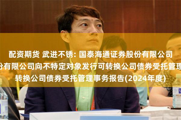 配资期货 武进不锈: 国泰海通证券股份有限公司关于江苏武进不锈股份有限公司向不特定对象发行可转换公司债券受托管理事务报告(2024年度)