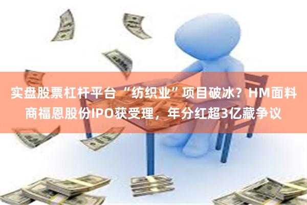 实盘股票杠杆平台 “纺织业”项目破冰？HM面料商福恩股份IPO获受理，年分红超3亿藏争议