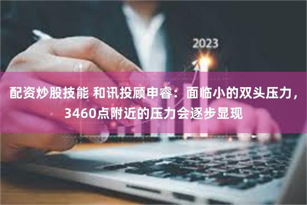 配资炒股技能 和讯投顾申睿：面临小的双头压力，3460点附近的压力会逐步显现