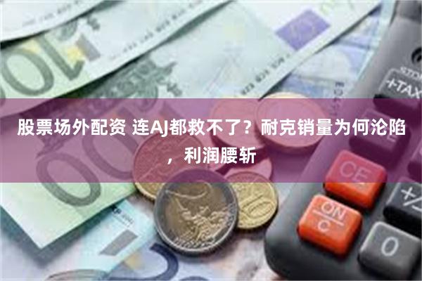股票场外配资 连AJ都救不了？耐克销量为何沦陷，利润腰斩