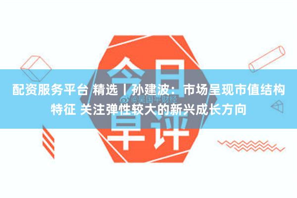配资服务平台 精选丨孙建波:市场呈现市值结构特征 关注弹性较大的新兴成长方向