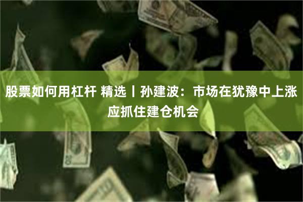 股票如何用杠杆 精选丨孙建波:市场在犹豫中上涨 应抓住建仓机会
