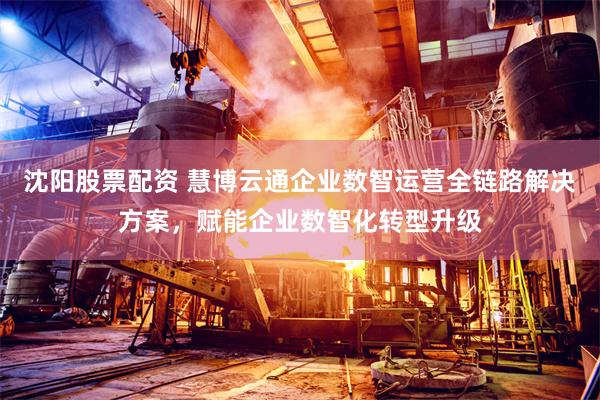 沈阳股票配资 慧博云通企业数智运营全链路解决方案，赋能企业数智化转型升级