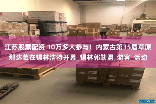 江苏股票配资 10万多人参与！内蒙古第35届草原那达慕在锡林浩特开幕_锡林郭勒盟_游客_活动