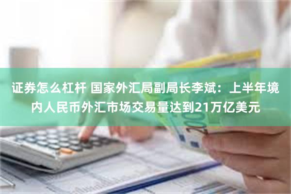 证券怎么杠杆 国家外汇局副局长李斌：上半年境内人民币外汇市场交易量达到21万亿美元