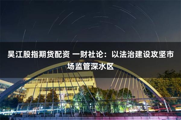 吴江股指期货配资 一财社论：以法治建设攻坚市场监管深水区