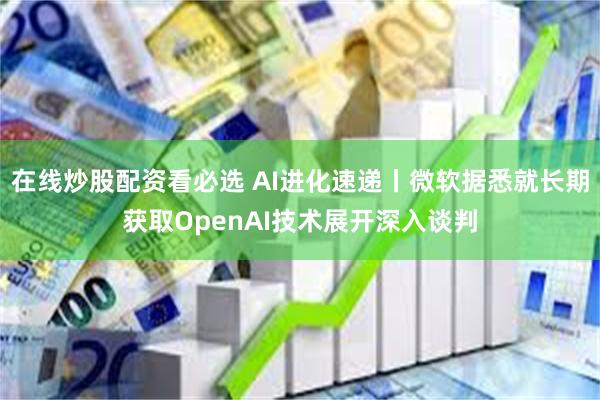 在线炒股配资看必选 AI进化速递丨微软据悉就长期获取OpenAI技术展开深入谈判