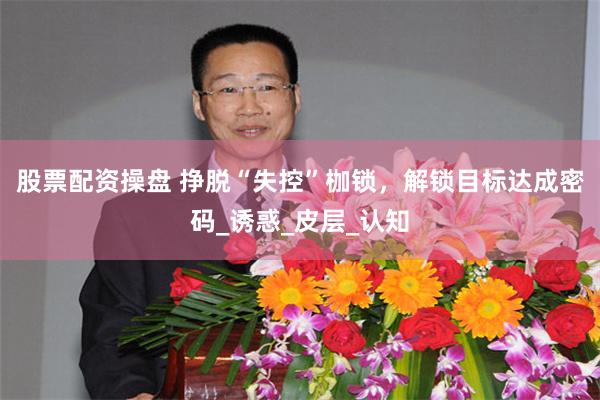 股票配资操盘 挣脱“失控”枷锁，解锁目标达成密码_诱惑_皮层_认知