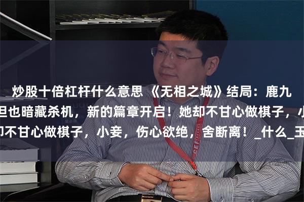 炒股十倍杠杆什么意思 《无相之城》结局：鹿九挖出秘密，圆满大婚，但也暗藏杀机，新的篇章开启！她却不甘心做棋子，小妾，伤心欲绝，舍断离！_什么_玉佩_情仇
