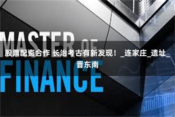 股票配资合作 长治考古有新发现！_连家庄_遗址_晋东南