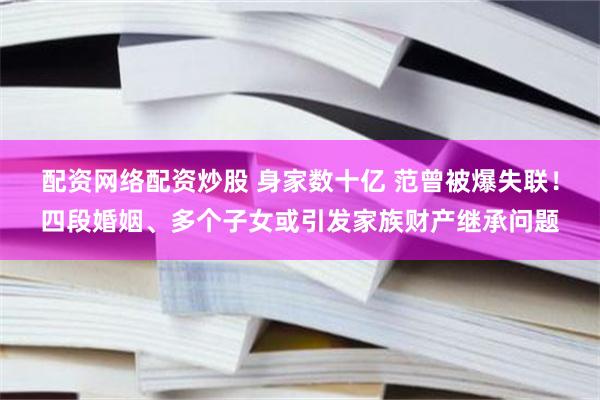 配资网络配资炒股 身家数十亿 范曾被爆失联！四段婚姻、多个子女或引发家族财产继承问题