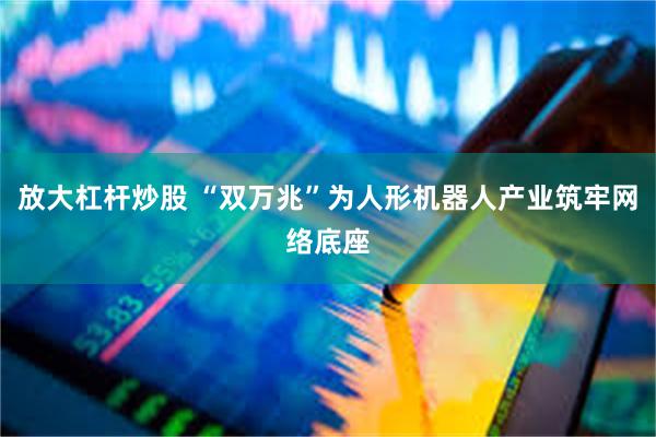 放大杠杆炒股 “双万兆”为人形机器人产业筑牢网络底座